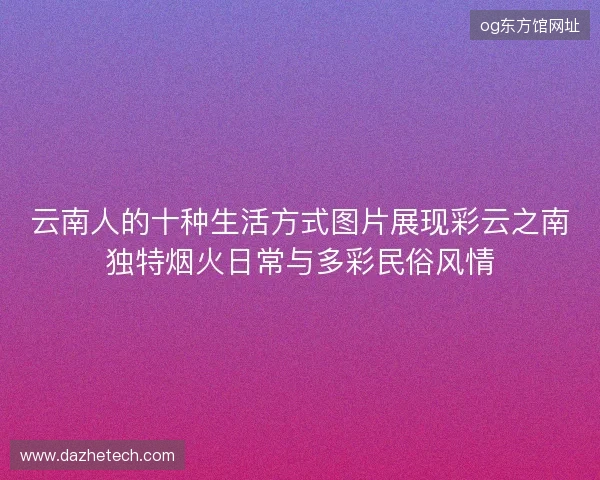 云南人的十种生活方式图片展现彩云之南独特烟火日常与多彩民俗风情