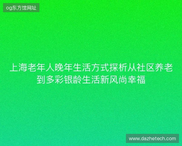 上海老年人晚年生活方式探析从社区养老到多彩银龄生活新风尚幸福 上海老年人晚年生活方式探析从社区养老到多彩银龄生活新风尚幸福